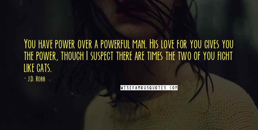 J.D. Robb Quotes: You have power over a powerful man. His love for you gives you the power, though I suspect there are times the two of you fight like cats.