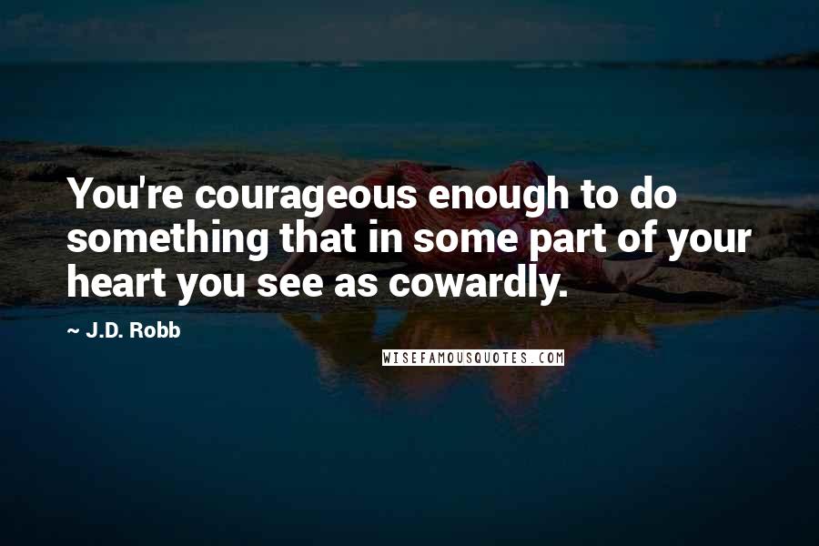 J.D. Robb Quotes: You're courageous enough to do something that in some part of your heart you see as cowardly.