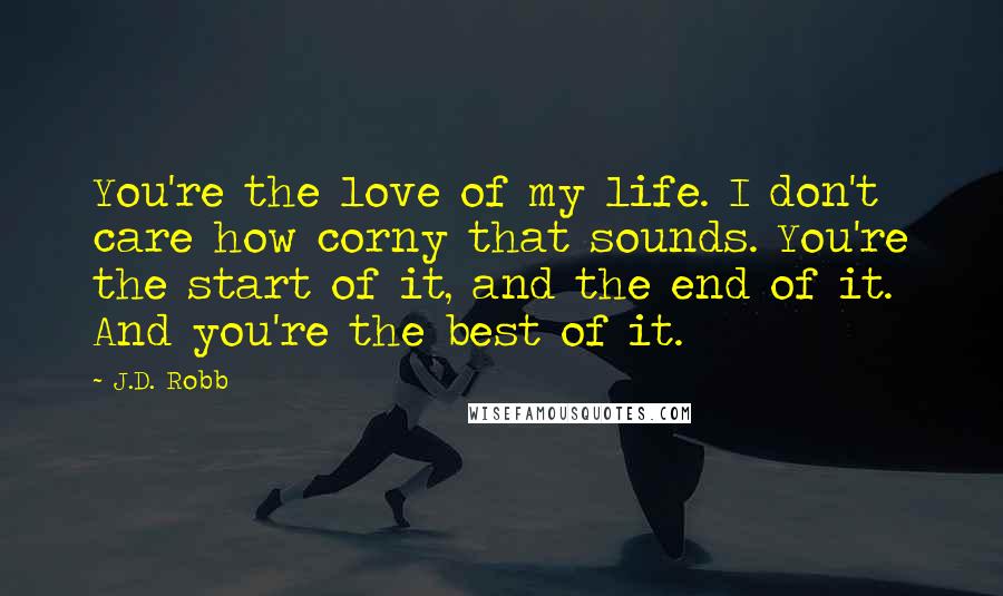 J.D. Robb Quotes: You're the love of my life. I don't care how corny that sounds. You're the start of it, and the end of it. And you're the best of it.