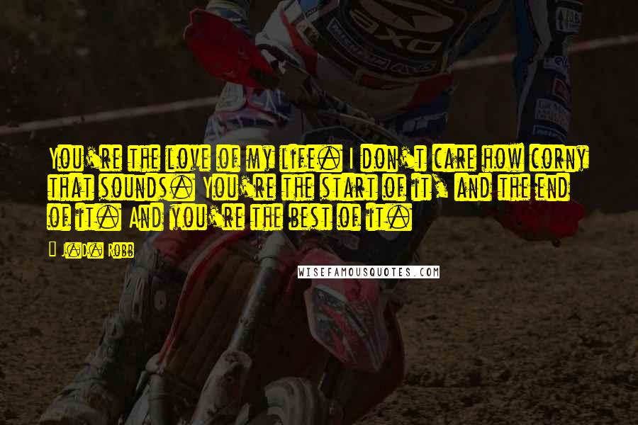 J.D. Robb Quotes: You're the love of my life. I don't care how corny that sounds. You're the start of it, and the end of it. And you're the best of it.