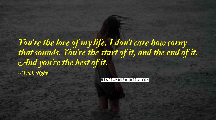 J.D. Robb Quotes: You're the love of my life. I don't care how corny that sounds. You're the start of it, and the end of it. And you're the best of it.