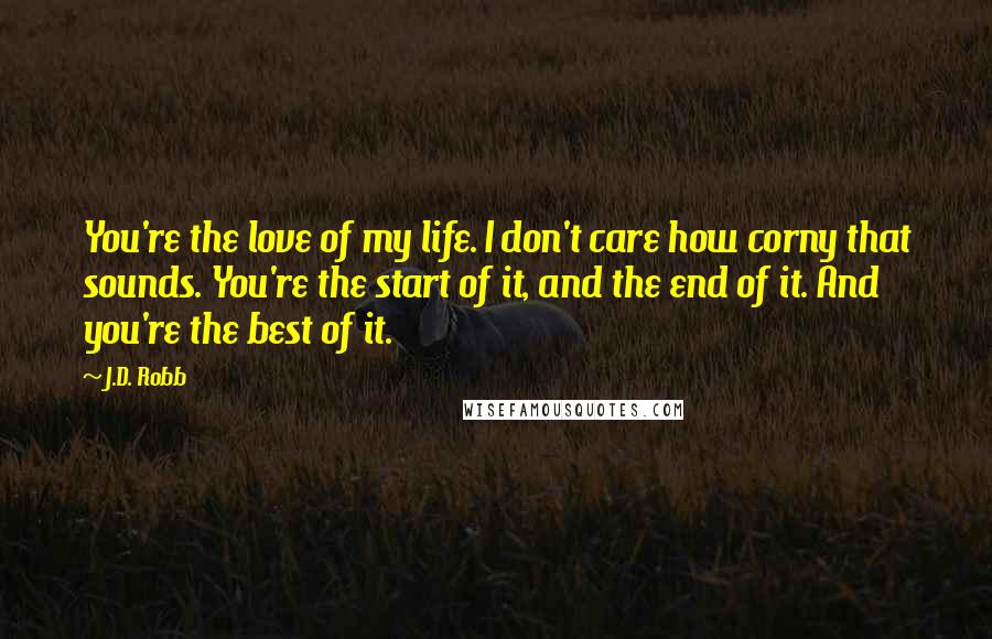 J.D. Robb Quotes: You're the love of my life. I don't care how corny that sounds. You're the start of it, and the end of it. And you're the best of it.