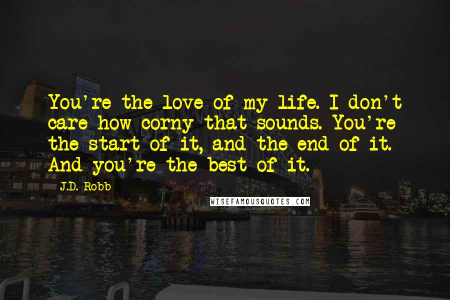 J.D. Robb Quotes: You're the love of my life. I don't care how corny that sounds. You're the start of it, and the end of it. And you're the best of it.