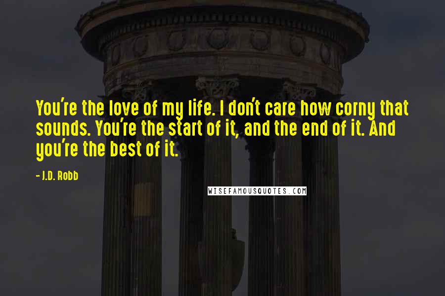 J.D. Robb Quotes: You're the love of my life. I don't care how corny that sounds. You're the start of it, and the end of it. And you're the best of it.