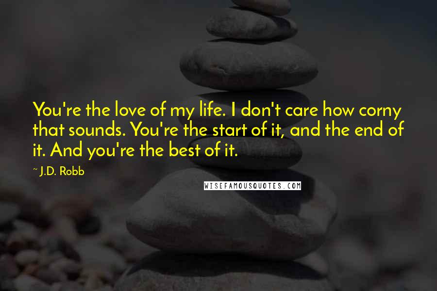 J.D. Robb Quotes: You're the love of my life. I don't care how corny that sounds. You're the start of it, and the end of it. And you're the best of it.