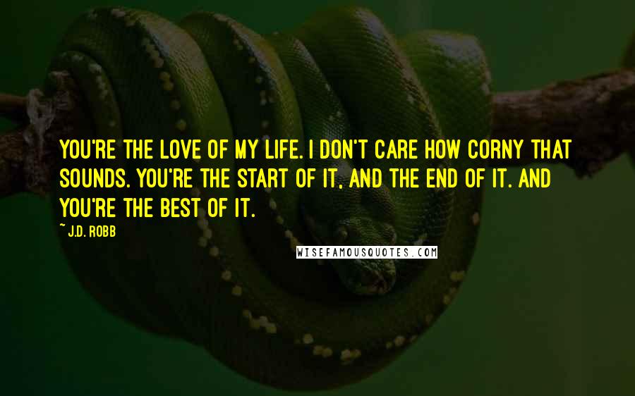 J.D. Robb Quotes: You're the love of my life. I don't care how corny that sounds. You're the start of it, and the end of it. And you're the best of it.