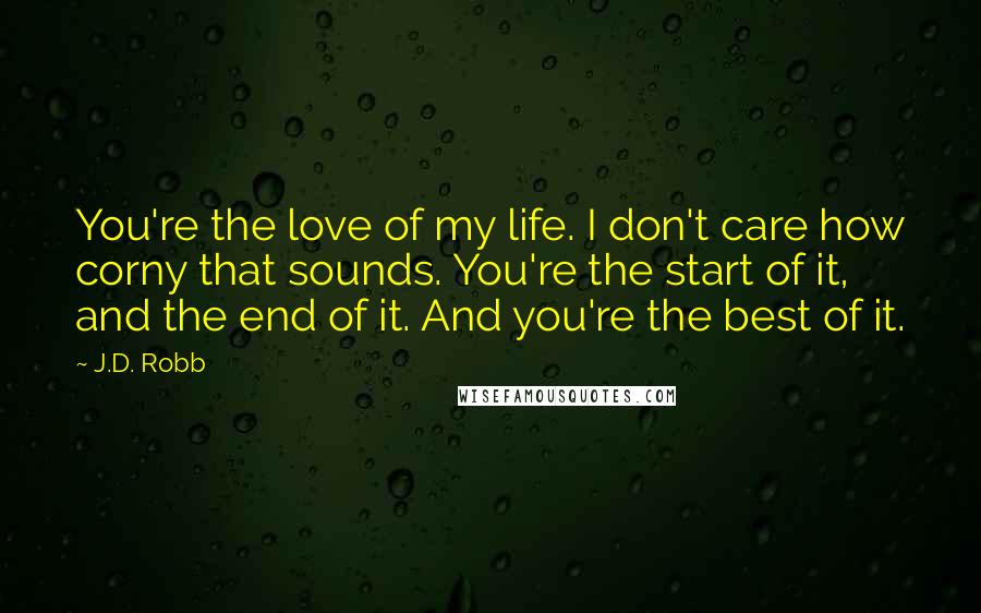 J.D. Robb Quotes: You're the love of my life. I don't care how corny that sounds. You're the start of it, and the end of it. And you're the best of it.
