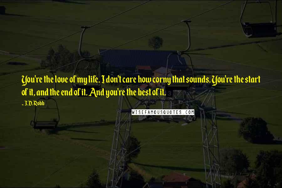 J.D. Robb Quotes: You're the love of my life. I don't care how corny that sounds. You're the start of it, and the end of it. And you're the best of it.