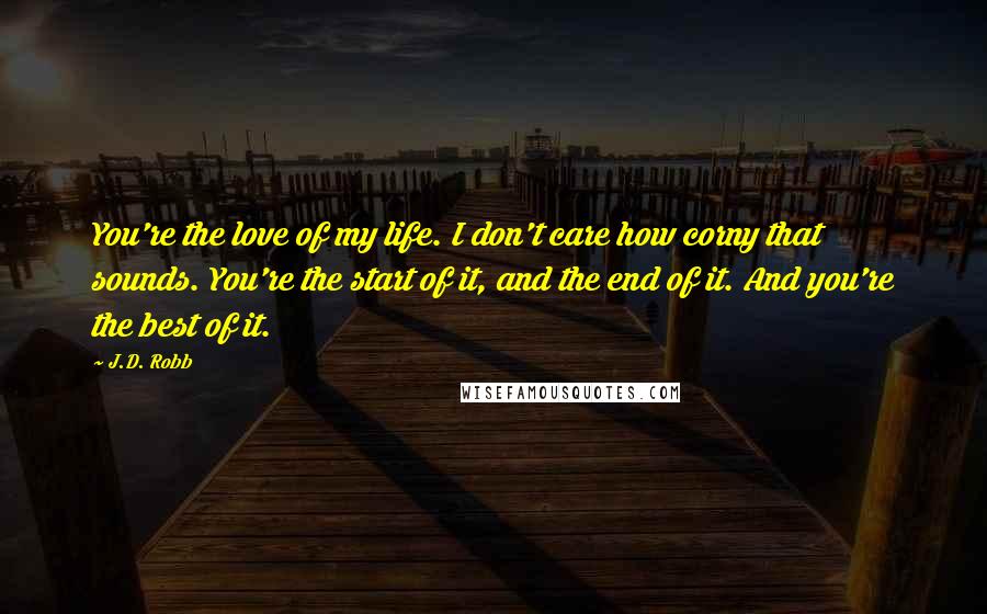 J.D. Robb Quotes: You're the love of my life. I don't care how corny that sounds. You're the start of it, and the end of it. And you're the best of it.