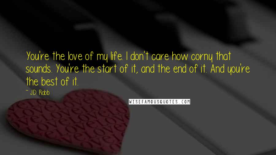 J.D. Robb Quotes: You're the love of my life. I don't care how corny that sounds. You're the start of it, and the end of it. And you're the best of it.