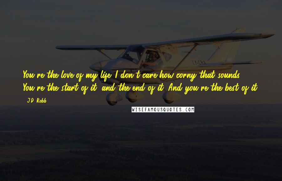 J.D. Robb Quotes: You're the love of my life. I don't care how corny that sounds. You're the start of it, and the end of it. And you're the best of it.