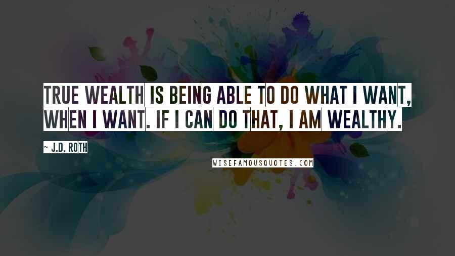 J.D. Roth Quotes: True Wealth is being able to do what I want, when I want. If I can do that, I am wealthy.