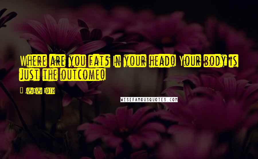 J.D. Roth Quotes: Where are you fat? In your head! Your body is just the outcome!