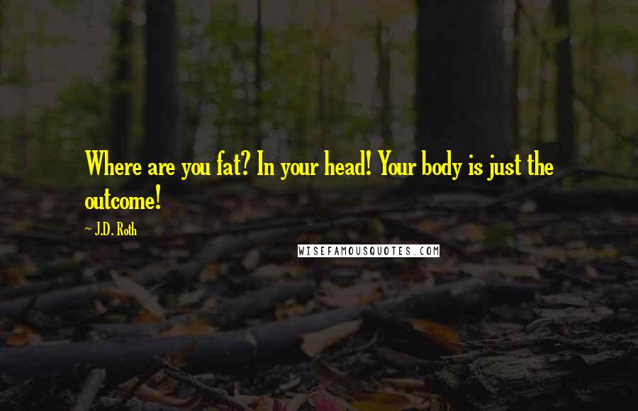 J.D. Roth Quotes: Where are you fat? In your head! Your body is just the outcome!