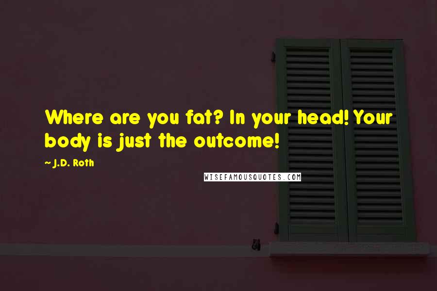 J.D. Roth Quotes: Where are you fat? In your head! Your body is just the outcome!