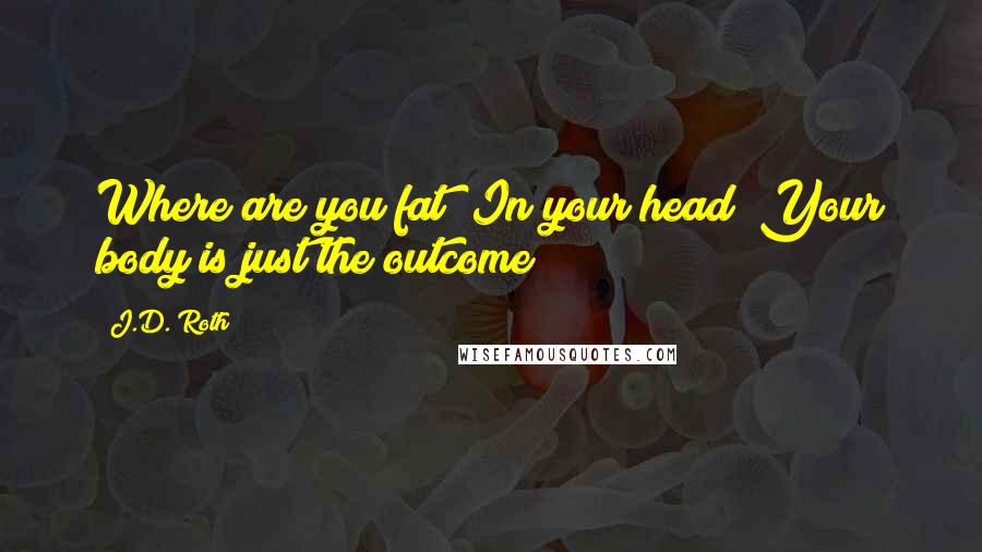 J.D. Roth Quotes: Where are you fat? In your head! Your body is just the outcome!