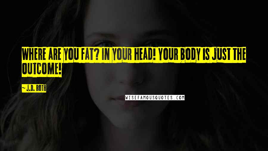 J.D. Roth Quotes: Where are you fat? In your head! Your body is just the outcome!