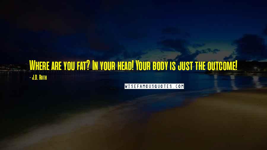 J.D. Roth Quotes: Where are you fat? In your head! Your body is just the outcome!