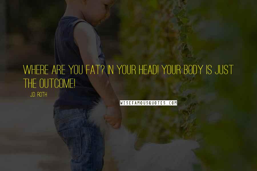 J.D. Roth Quotes: Where are you fat? In your head! Your body is just the outcome!