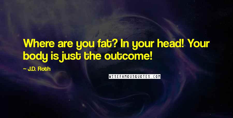 J.D. Roth Quotes: Where are you fat? In your head! Your body is just the outcome!