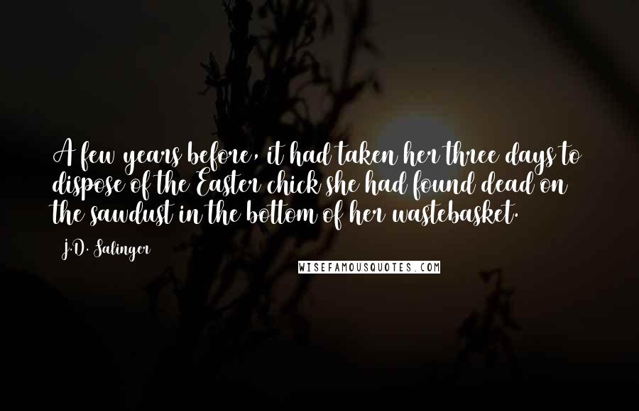 J.D. Salinger Quotes: A few years before, it had taken her three days to dispose of the Easter chick she had found dead on the sawdust in the bottom of her wastebasket.