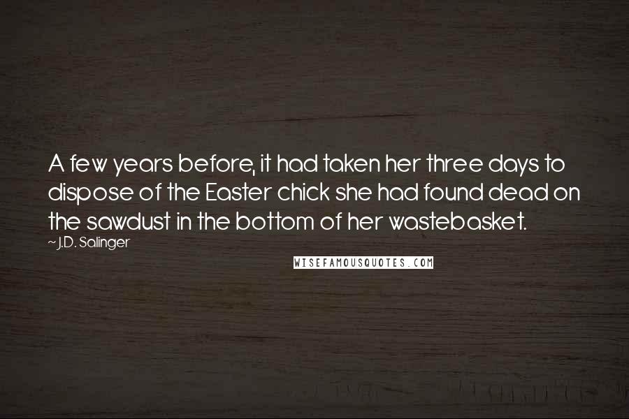 J.D. Salinger Quotes: A few years before, it had taken her three days to dispose of the Easter chick she had found dead on the sawdust in the bottom of her wastebasket.