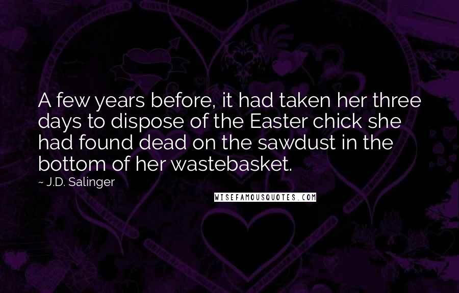 J.D. Salinger Quotes: A few years before, it had taken her three days to dispose of the Easter chick she had found dead on the sawdust in the bottom of her wastebasket.