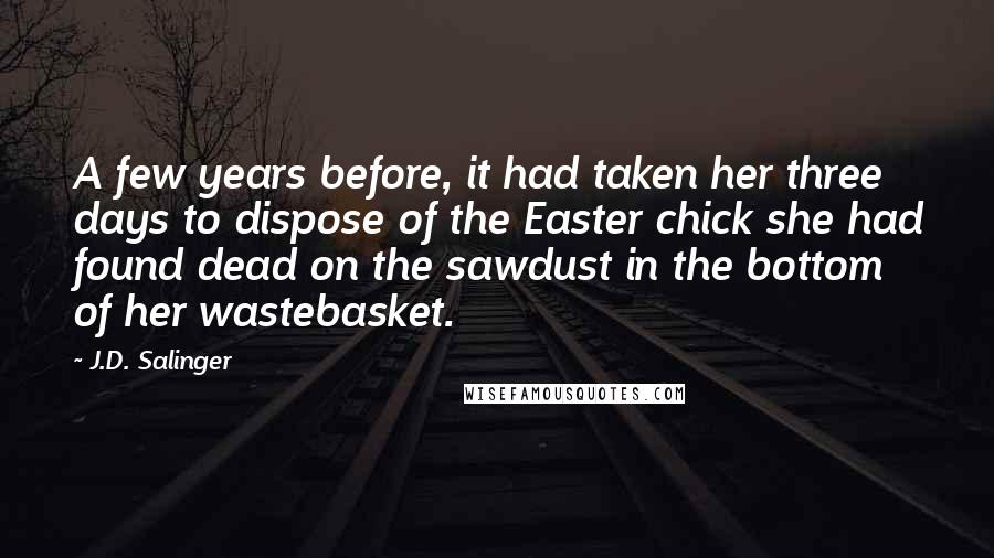 J.D. Salinger Quotes: A few years before, it had taken her three days to dispose of the Easter chick she had found dead on the sawdust in the bottom of her wastebasket.