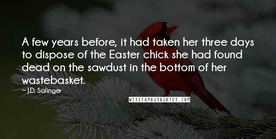J.D. Salinger Quotes: A few years before, it had taken her three days to dispose of the Easter chick she had found dead on the sawdust in the bottom of her wastebasket.