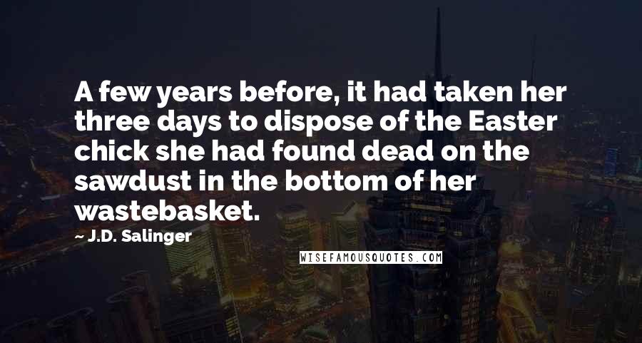 J.D. Salinger Quotes: A few years before, it had taken her three days to dispose of the Easter chick she had found dead on the sawdust in the bottom of her wastebasket.