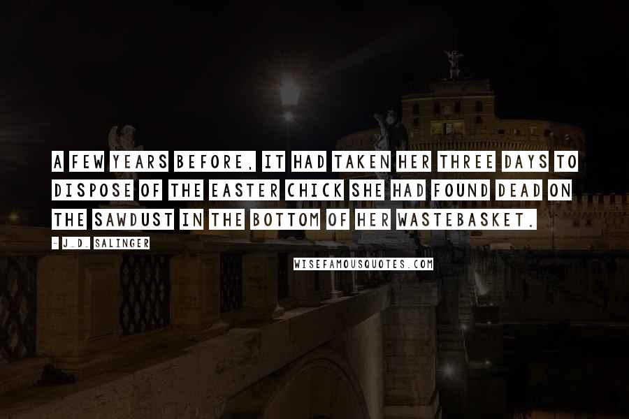 J.D. Salinger Quotes: A few years before, it had taken her three days to dispose of the Easter chick she had found dead on the sawdust in the bottom of her wastebasket.