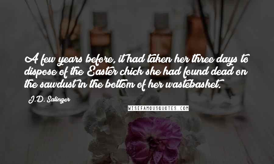 J.D. Salinger Quotes: A few years before, it had taken her three days to dispose of the Easter chick she had found dead on the sawdust in the bottom of her wastebasket.