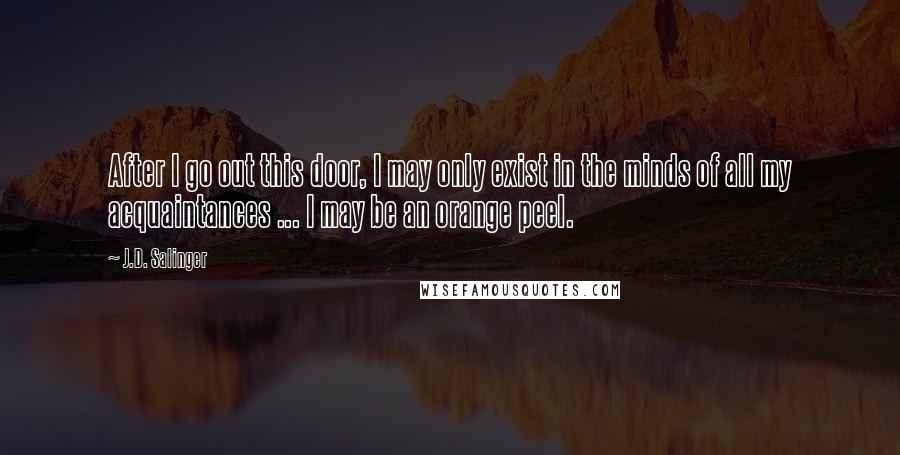 J.D. Salinger Quotes: After I go out this door, I may only exist in the minds of all my acquaintances ... I may be an orange peel.