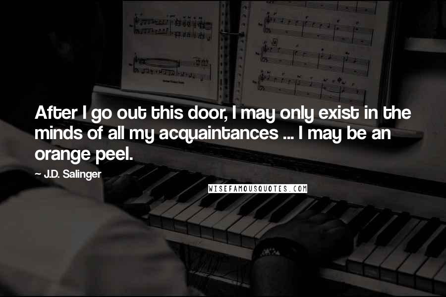 J.D. Salinger Quotes: After I go out this door, I may only exist in the minds of all my acquaintances ... I may be an orange peel.