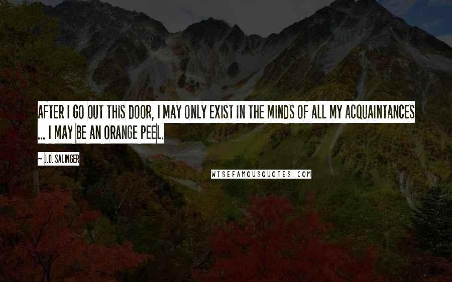 J.D. Salinger Quotes: After I go out this door, I may only exist in the minds of all my acquaintances ... I may be an orange peel.