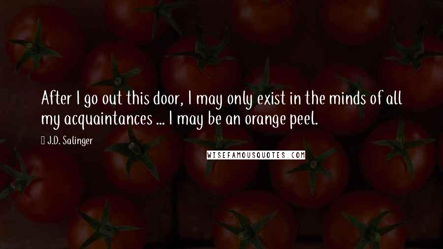 J.D. Salinger Quotes: After I go out this door, I may only exist in the minds of all my acquaintances ... I may be an orange peel.