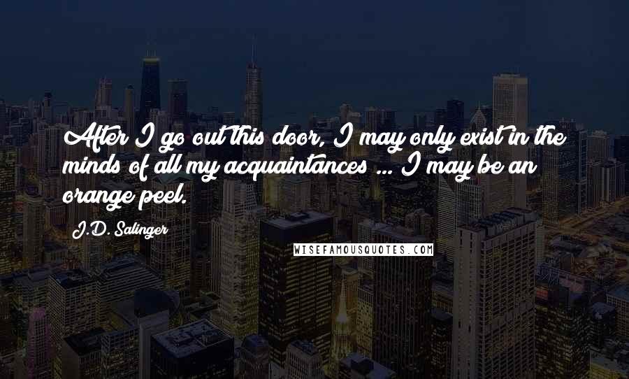 J.D. Salinger Quotes: After I go out this door, I may only exist in the minds of all my acquaintances ... I may be an orange peel.