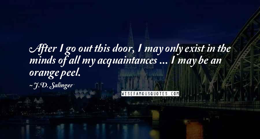 J.D. Salinger Quotes: After I go out this door, I may only exist in the minds of all my acquaintances ... I may be an orange peel.