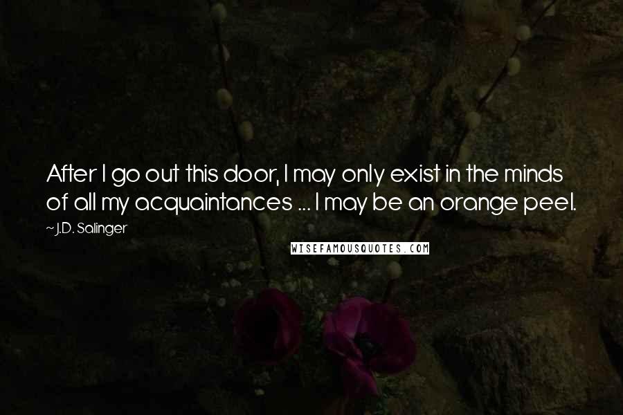 J.D. Salinger Quotes: After I go out this door, I may only exist in the minds of all my acquaintances ... I may be an orange peel.