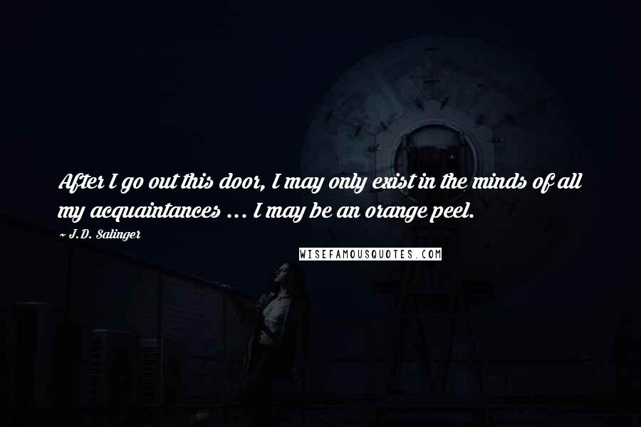 J.D. Salinger Quotes: After I go out this door, I may only exist in the minds of all my acquaintances ... I may be an orange peel.