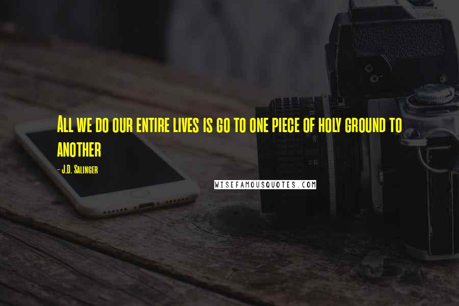 J.D. Salinger Quotes: All we do our entire lives is go to one piece of holy ground to another