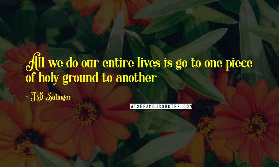 J.D. Salinger Quotes: All we do our entire lives is go to one piece of holy ground to another