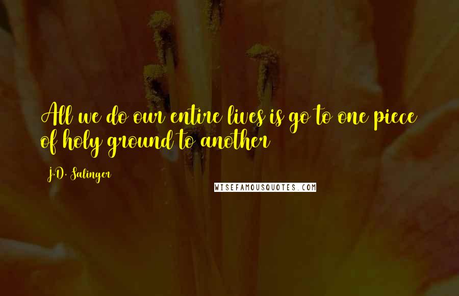 J.D. Salinger Quotes: All we do our entire lives is go to one piece of holy ground to another