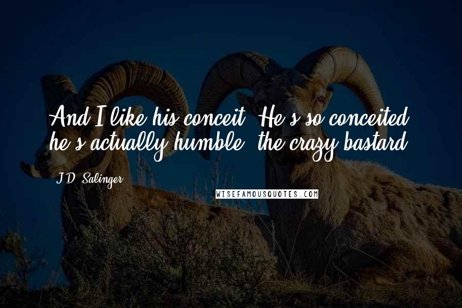 J.D. Salinger Quotes: And I like his conceit. He's so conceited he's actually humble, the crazy bastard.