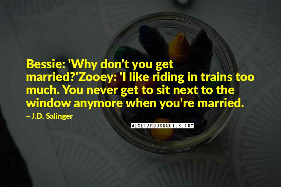 J.D. Salinger Quotes: Bessie: 'Why don't you get married?'Zooey: 'I like riding in trains too much. You never get to sit next to the window anymore when you're married.