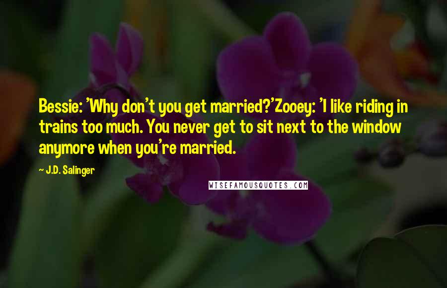 J.D. Salinger Quotes: Bessie: 'Why don't you get married?'Zooey: 'I like riding in trains too much. You never get to sit next to the window anymore when you're married.