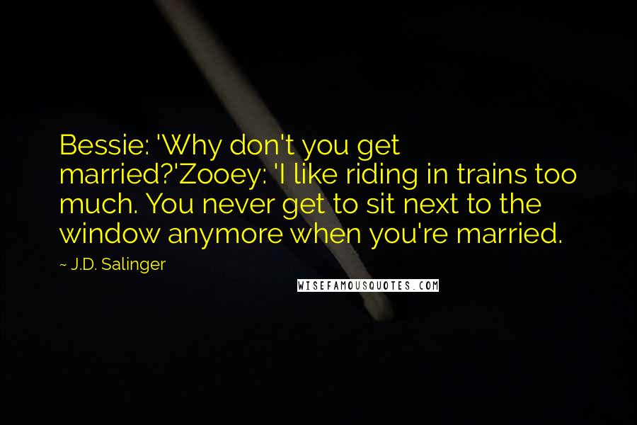 J.D. Salinger Quotes: Bessie: 'Why don't you get married?'Zooey: 'I like riding in trains too much. You never get to sit next to the window anymore when you're married.