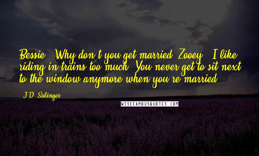 J.D. Salinger Quotes: Bessie: 'Why don't you get married?'Zooey: 'I like riding in trains too much. You never get to sit next to the window anymore when you're married.