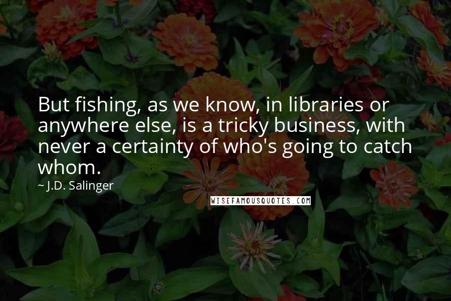 J.D. Salinger Quotes: But fishing, as we know, in libraries or anywhere else, is a tricky business, with never a certainty of who's going to catch whom.