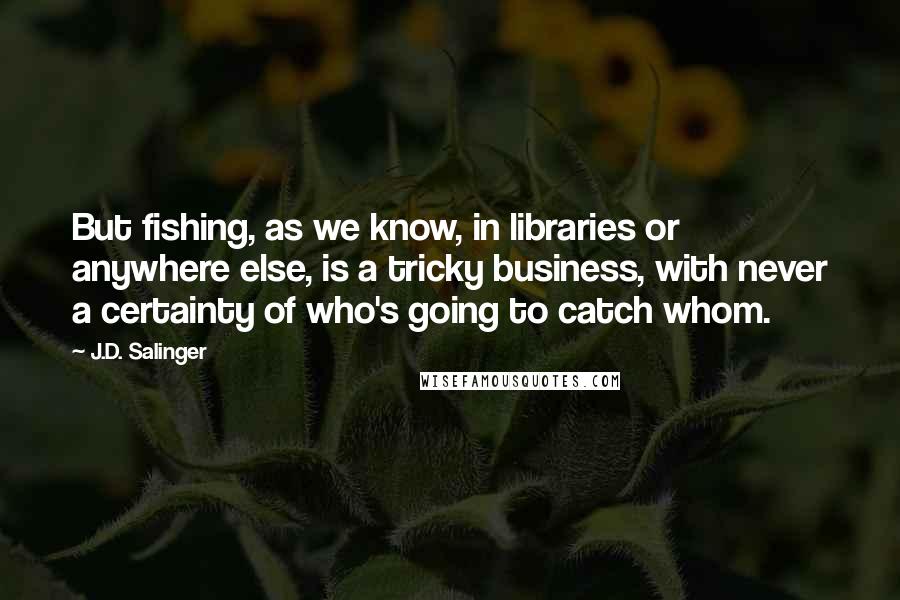 J.D. Salinger Quotes: But fishing, as we know, in libraries or anywhere else, is a tricky business, with never a certainty of who's going to catch whom.